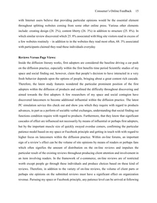 Consumer’s Online Feedback 15
with Internet users believe that providing particular opinions would be the essential element
throughout splitting websites coming from some other online press. Various other elements
include: creating design (28. 2%), content liberty (26. 3%) in addition to structure (25. 8%). In
which similar review discovered which 25. 8% associated with blog site visitors read in excess of
a few websites routinely – in addition to in the websites they read most often, 68. 3% associated
with participants claimed they read these individuals everyday
Reviews Versus Page Views:
Inside the diffusion literary works, first adopters are considered the baseline driving a car push
on the diffusion practice, especially within the first benefits time period Scientific studies of my
space and social finding out, however, claim that people’s decision to have interacted in a very
fresh behavior depends upon the options of people, bringing about a great content rich cascade.
Therefore, the latest study features wondered the particular prominent position of the first
adopters within the diffusion of products and outlined the difficulty throughout discovering and
aimed towards the first adopters A few researchers of my space and social contagion have
discovered latecomers to become additional influential within the diffusion practice. The latest
PC simulation service this check out and show you which they require with regard to products
advances, in part as a perform of sociable verbal exchanges, understanding that social finding out
functions condition require with regard to products. Furthermore, that they know that significant
cascades of effect are influenced not necessarily by means of influential or perhaps first adopters,
but by the important muscle size of quickly swayed overdue comers, confirming the particular
patience model based on my space or Facebook principle and getting in touch with with regard to
higher focus on latecomers within the diffusion practice. Within on-line forums, an important
sign of a review’s effect can be the volume of site opinions by means of readers or perhaps fans
which often signifies the amount of distribution on the on-line reviews and impulses the
particular result of the existing reviews throughout producing client attention and involvement in
an item involving readers. In the framework of e-commerce, on-line reviews are of restricted
worth except people go through these individuals and produce choices based on these kind of
reviews. Therefore, in addition to the variety of on-line reviews, the volume of client parts or
perhaps site opinions on the submitted reviews must have a significant effect on organization
revenue. Pursuing my space or Facebook principle, any patience level can be arrived at following
 