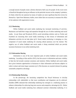 Consumer’s Online Feedback 16
a enough amount of people create a distinct alternative that's easy for people. In the event worm
is beneficial throughout having an influence on the particular income on the company’s products,
it's likely which the site opinions by means of readers are more significant than the reviews by
themselves. Apart from laboratory studies, more robust facts are necessary to measure the effect
of site opinions with organization revenue.
2.2.2 Monitoring
Online feedback and social media marketing has increased monitoring of activities.
Businesses can build their image and reputation through the use of online marketing and social
media. As per Stone and Woodcock (2014), social networking websites such as Twitter and
Facebook are increasing their social media monitoring so that misuse of information and
defamation activities do not take place (p.5). Social media monitoring is emerging as a key
component of social media marketing for ensuring ethical practices over the internet. The
negative use of online feedback and social media is being monitored which can provide
assurance businesses to use online marketing tools.
2.2.3 Information Sharing
Information is one of the most important parts of online feedback and social media
marketing. According to Kim and Ko (2012), the free access to information and more visibility
of data has led towards customer awareness and retention. Online feedback and social media
have given immense opportunities to businesses to share information and become adaptive in
order to attract and retain larger customers (p.4 ).This becomes an essential element for gaining
sustainable competitive advantage.
2.2.4 Relationship Marketing
In the present-age, the increasing competition has forced businesses to develop
relationships with stakeholders so that more coordination and integration can be achieved.
Zineldin (2000) indicated that relationship marketing has emerged as a marketing practice to
enhance relationships for achieving long term success and competitive advantage (p.10). Online
feedback and social media marketing have enhanced customer relationship marketing. It is
 