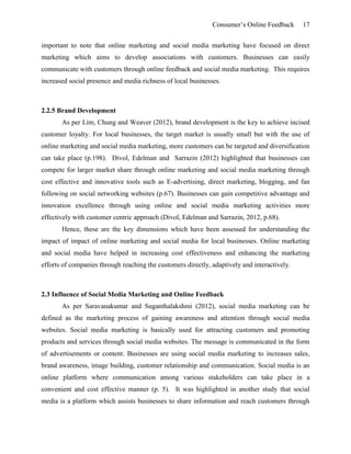 Consumer’s Online Feedback 17
important to note that online marketing and social media marketing have focused on direct
marketing which aims to develop associations with customers. Businesses can easily
communicate with customers through online feedback and social media marketing. This requires
increased social presence and media richness of local businesses.
2.2.5 Brand Development
As per Lim, Chung and Weaver (2012), brand development is the key to achieve incised
customer loyalty. For local businesses, the target market is usually small but with the use of
online marketing and social media marketing, more customers can be targeted and diversification
can take place (p.198). Divol, Edelman and Sarrazin (2012) highlighted that businesses can
compete for larger market share through online marketing and social media marketing through
cost effective and innovative tools such as E-advertising, direct marketing, blogging, and fan
following on social networking websites (p.67). Businesses can gain competitive advantage and
innovation excellence through using online and social media marketing activities more
effectively with customer centric approach (Divol, Edelman and Sarrazin, 2012, p.68).
Hence, these are the key dimensions which have been assessed for understanding the
impact of impact of online marketing and social media for local businesses. Online marketing
and social media have helped in increasing cost effectiveness and enhancing the marketing
efforts of companies through reaching the customers directly, adaptively and interactively.
2.3 Influence of Social Media Marketing and Online Feedback
As per Saravanakumar and Suganthalakshmi (2012), social media marketing can be
defined as the marketing process of gaining awareness and attention through social media
websites. Social media marketing is basically used for attracting customers and promoting
products and services through social media websites. The message is communicated in the form
of advertisements or content. Businesses are using social media marketing to increases sales,
brand awareness, image building, customer relationship and communication. Social media is an
online platform where communication among various stakeholders can take place in a
convenient and cost effective manner (p. 5). It was highlighted in another study that social
media is a platform which assists businesses to share information and reach customers through
 