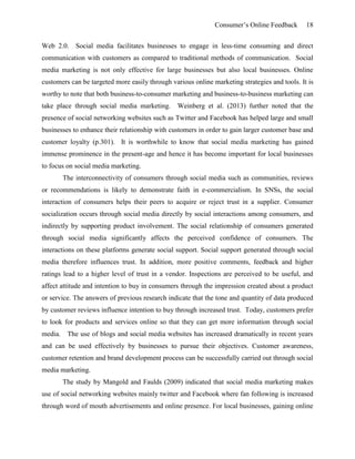 Consumer’s Online Feedback 18
Web 2.0. Social media facilitates businesses to engage in less-time consuming and direct
communication with customers as compared to traditional methods of communication. Social
media marketing is not only effective for large businesses but also local businesses. Online
customers can be targeted more easily through various online marketing strategies and tools. It is
worthy to note that both business-to-consumer marketing and business-to-business marketing can
take place through social media marketing. Weinberg et al. (2013) further noted that the
presence of social networking websites such as Twitter and Facebook has helped large and small
businesses to enhance their relationship with customers in order to gain larger customer base and
customer loyalty (p.301). It is worthwhile to know that social media marketing has gained
immense prominence in the present-age and hence it has become important for local businesses
to focus on social media marketing.
The interconnectivity of consumers through social media such as communities, reviews
or recommendations is likely to demonstrate faith in e-commercialism. In SNSs, the social
interaction of consumers helps their peers to acquire or reject trust in a supplier. Consumer
socialization occurs through social media directly by social interactions among consumers, and
indirectly by supporting product involvement. The social relationship of consumers generated
through social media significantly affects the perceived confidence of consumers. The
interactions on these platforms generate social support. Social support generated through social
media therefore influences trust. In addition, more positive comments, feedback and higher
ratings lead to a higher level of trust in a vendor. Inspections are perceived to be useful, and
affect attitude and intention to buy in consumers through the impression created about a product
or service. The answers of previous research indicate that the tone and quantity of data produced
by customer reviews influence intention to buy through increased trust. Today, customers prefer
to look for products and services online so that they can get more information through social
media. The use of blogs and social media websites has increased dramatically in recent years
and can be used effectively by businesses to pursue their objectives. Customer awareness,
customer retention and brand development process can be successfully carried out through social
media marketing.
The study by Mangold and Faulds (2009) indicated that social media marketing makes
use of social networking websites mainly twitter and Facebook where fan following is increased
through word of mouth advertisements and online presence. For local businesses, gaining online
 