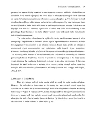 Consumer’s Online Feedback 19
presence has become highly important in order to create awareness and build relationship with
customers. It was further highlighted that social media is mainly he technologies which are based
on web 2.0 where communication and information sharing takes place (p.358).The major tools of
social media are blogs, wikis, tagging and social networking system. For local businesses, there
are several tools of social media which can be used to gain customer attention. It is worthy to
highlight that there is a immense significance of online and social media marketing in the
present-age. Local businesses can make effective use of online and social media marketing to
gain competitive advantage.
The online and social media can be highly effective for local businesses because it helps
in targeting a large number of customers online. It gives a platform to local business to increase
the engagement with customers in an interactive manner. Social media creates an interactive
environment where communication and participation leads towards strong association.
Customers purchasing behavior is influenced through the online marketing actives of businesses.
The increasing social presence of businesses has become a key factor in influencing the customer
purchasing behavior. Credibility, richness of content and social presence is the three factors
which determine the purchasing decisions of customers in an online environment. It becomes
important for local businesses to enhance their presence online through online marketing
strategies which are aimed to gain competitive advantage (Berthon, Pitt, Plangger and Shapiro,
2012, p. 264).
2.4 Theories of Social Media
There are various tools of social media which are used for social media marketing.
However, the technological innovations are increasing the ways through which marketing
activities can be carried out by businesses through online marketing and social media. According
to the study by Kaplan & Haenlein (2010), there is no organized way through which social media
tools can be categorized. New websites appear which increase the channels of social media. For
classifying the tools of social media, Kaplan & Haenlein (2010) relied on a set of theories which
are considered as major elements of social media (p.60).
 