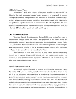 Consumer’s Online Feedback 20
2.4.1 Social Presence Theory
The first theory is the social presence theory which highlights that social presence is
defined as the visual, acoustic and physical contact between two or more people or partners.
Social presence enhances through intimacy and immediacy of the medium of communication.
Intimacy is based on the interpersonal relationships whereas immediacy is based asynchronous
and synchronous aspect of the medium of communication. He further highlighted that social
presence is higher when there is more social influence of the partners on each others’ views and
behaviours (McCarthy, Rowley, Ashworth and Pioch, 2014, p.4).
2.4.2 Media Richness Theory
The second theory is the media richness theory which is based on the effectiveness of
communication through richness of content. The proponents of this theory believe that
communication is effective when there is less ambiguity and less uncertainty. Chan and Guillet
(2011) observed that the richness of the medium holds immense significance for influencing the
behaviour and opinions of people (p.345). It is important to understand that social media tools
can be classified in terms of social presence and media richness.
The effectiveness of social media tools such as blogs, forums, and social networking
websites can be accessed through social presence theory and media richness theory. For
businesses, it is important to assess the significance and impact of both online marketing and
social media marketing through these theories.
2.5 Tools for Customer Feedback
The process of customer feedback is an important part of the quality management system
(hereinafter - QMS), and it should be given adequate attention. Feedback from the customer is
one of the key performance indicators that can be used to judge the overall effectiveness be
QMS. The Internet greatly enhances people’s ability to interact and communicate with each
other, the online brand community has become the dominant venue in the marketplace through
which to share individual information and experience with products and services, solve problems
that consumers encounter, and interact with other consumers and company representatives in
providing their feedback directly to the company personnel’s. In particular, the dramatic rise of
 