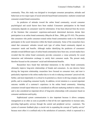 Consumer’s Online Feedback 22
community. Thus, this study was designed to investigate consumer perceptions, attitudes and
behaviours at two major types of social network based brand communities: marketer-created and
consumer-created brand communities.
As predictors of attitudes toward the online brand community, several consumer
psychological and social factors have been studied. Consumers‫׳‬ participation in the brand
community depends on consumers‫׳‬ need for information. It has been observed from the review
of the literature that consumers‫׳‬ experience-and-search determined decisions dictate their
participation in an online brand community (Mayzlin & Dina , 2006, pp.155-163). The premise
that consumers who prefer consumer-created online brand communities tends to be influential
participants in the social interaction within the brand community. Some of the researchers have
stated that consumers‫׳‬ attitudes toward each type of online brand community depend on
consumers‫׳‬ needs and benefits. Although studies identifying the predictors of consumers‫׳‬
attitudes toward different types of online brand communities have been rare, several studies have
revealed that the online brand community provides consumers a venue primarily for social
interaction and information exchange to satisfy their consumer needs. The present study
therefore focused on the consumers’ social and informational benefits.
Researchers have found that individual interactions in the online brand community
ultimately improve long-term relationships of brands and consumers. As one decisive factor
driving the long-term relationship, researchers have focused on consumer trust, and trust is
particularly important in the online market due to its role in reducing consumers’ perceived risk;
further, and most importantly it is critical in its potential as a factor in driving company sales and
profits, and in compelling consumer loyalty. In addition, revisit intention is a second important
outcome variable of a customer’s experience in the online brand community. Attracting
consumers toward repeat behaviour is considered an efficient marketing method to reduce costs,
and is also considered an important driver of long-term relationships with consumers based on
consumer satisfaction and loyalty.
Sophisticated system communication is also important because it allows company
management as no other as soon as possible to find all the new opportunities to increase sales,
providing high-quality services through the central and peripheral service customers. The
system of customer feedback plays a crucial role in expanding the concept of "quality service"
because most often it is confined only to the satisfaction of customers, which is expressed in a
 