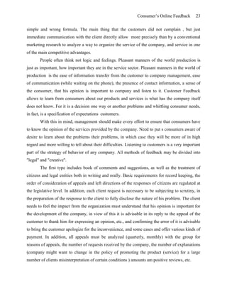 Consumer’s Online Feedback 23
simple and wrong formula. The main thing that the customers did not complain , but just
immediate communication with the client directly allow more precisely than by a conventional
marketing research to analyze a way to organize the service of the company, and service in one
of the main competitive advantages.
People often think not logic and feelings. Pleasant manners of the world production is
just as important, how important they are in the service sector. Pleasant manners in the world of
production is the ease of information transfer from the customer to company management, ease
of communication (while waiting on the phone), the presence of contact information, a sense of
the consumer, that his opinion is important to company and listen to it. Customer Feedback
allows to learn from consumers about our products and services is what has the company itself
does not know. For it is a decision one way or another problems and whittling consumer needs,
in fact, is a specification of expectations customers.
With this in mind, management should make every effort to ensure that consumers have
to know the opinion of the services provided by the company. Need to put s consumers aware of
desire to learn about the problems their problems, in which case they will be more of in high
regard and more willing to tell about their difficulties. Listening to customers is a very important
part of the strategy of behavior of any company. All methods of feedback may be divided into
"legal" and "creative".
The first type includes book of comments and suggestions, as well as the treatment of
citizens and legal entities both in writing and orally. Basic requirements for record keeping, the
order of consideration of appeals and left directions of the responses of citizens are regulated at
the legislative level. In addition, each client request is necessary to be subjecting to scrutiny, in
the preparation of the response to the client to fully disclose the nature of his problem. The client
needs to feel the impact from the organization must understand that his opinion is important for
the development of the company, in view of this it is advisable in its reply to the appeal of the
customer to thank him for expressing an opinion, etc., and confirming the error of it is advisable
to bring the customer apologize for the inconvenience, and some cases and offer various kinds of
payment. In addition, all appeals must be analyzed (quarterly, monthly) with the group for
reasons of appeals, the number of requests received by the company, the number of explanations
(company might want to change in the policy of promoting the product (service) for a large
number of clients misinterpretation of certain conditions ) amounts am positive reviews, etc.
 
