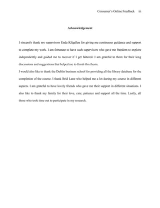 Consumer’s Online Feedback iii
Acknowledgement
I sincerely thank my supervisors Enda Kilgallen for giving me continuous guidance and support
to complete my work. I am fortunate to have such supervisors who gave me freedom to explore
independently and guided me to recover if I get faltered. I am grateful to them for their long
discussions and suggestions that helped me to finish this thesis.
I would also like to thank the Dublin business school for providing all the library database for the
completion of the course. I thank Brid Lane who helped me a lot during my course in different
aspects. I am grateful to have lovely friends who gave me their support in different situations. I
also like to thank my family for their love, care, patience and support all the time. Lastly, all
those who took time out to participate in my research.
 