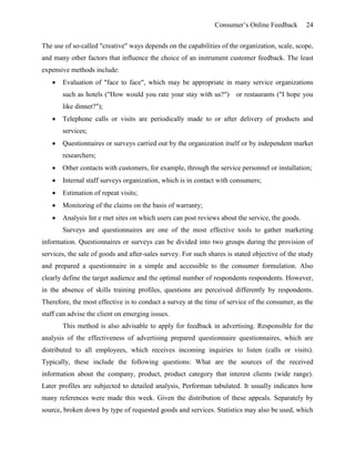 Consumer’s Online Feedback 24
The use of so-called "creative" ways depends on the capabilities of the organization, scale, scope,
and many other factors that influence the choice of an instrument customer feedback. The least
expensive methods include:
 Evaluation of "face to face", which may be appropriate in many service organizations
such as hotels ("How would you rate your stay with us?") or restaurants ("I hope you
like dinner?");
 Telephone calls or visits are periodically made to or after delivery of products and
services;
 Questionnaires or surveys carried out by the organization itself or by independent market
researchers;
 Other contacts with customers, for example, through the service personnel or installation;
 Internal staff surveys organization, which is in contact with consumers;
 Estimation of repeat visits;
 Monitoring of the claims on the basis of warranty;
 Analysis Int e rnet sites on which users can post reviews about the service, the goods.
Surveys and questionnaires are one of the most effective tools to gather marketing
information. Questionnaires or surveys can be divided into two groups during the provision of
services, the sale of goods and after-sales survey. For such shares is stated objective of the study
and prepared a questionnaire in a simple and accessible to the consumer formulation. Also
clearly define the target audience and the optimal number of respondents respondents. However,
in the absence of skills training profiles, questions are perceived differently by respondents.
Therefore, the most effective is to conduct a survey at the time of service of the consumer, as the
staff can advise the client on emerging issues.
This method is also advisable to apply for feedback in advertising. Responsible for the
analysis of the effectiveness of advertising prepared questionnaire questionnaires, which are
distributed to all employees, which receives incoming inquiries to listen (calls or visits).
Typically, these include the following questions: What are the sources of the received
information about the company, product, product category that interest clients (wide range).
Later profiles are subjected to detailed analysis, Performan tabulated. It usually indicates how
many references were made this week. Given the distribution of these appeals. Separately by
source, broken down by type of requested goods and services. Statistics may also be used, which
 