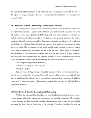 Consumer’s Online Feedback 25
this week committed sales to new clients who have come to incoming inquiries. On the basis of
this report is a progress report on the use of advertising to attract to lientov and strengthen the
company's sales.
2.5.1 Alternative Methods Of Obtaining Feedback From Customers
If a company have an online service, it can create a special form of feedback, where users
can write their proposals. Maybe wait for brilliant ideas and it is not necessary, but useful
information is quite real, especially the little things that often escape attention. Collection and
analysis of customer feedback can make service better. At first glance it may seem that such an
interaction takes a lot of time, especially if the resource is popular, and the posts will be a lot, but
it will always pay off in the future. Virtually any business there are always customers who refuse
services or goods. This negative experience is also possible to use - just ask people why they go
away. Make it pretty simple, a company just add to the site survey forms failure. It can specify
several options to offer ready-made answers and write its own. There is a need to keep a
particular user is unlikely to succeed, but, knowing the cause of failure, company will be able not
to lose the next one. Possible answers can be many, but some are formulated as follows:
"We're experiencing technical problems";
"I do not need right now in this service";
"Too high a price."
Such surveys will help company to predict customer churn, correct functional site or
service, and improve quality of service. Also worth a try to collect opinions and feedback from
users in social networks. Methods can be very much, for example, direct interviews. In addition,
excess activity in the community of company or service does not hurt, it might help him to
engage in new people.
2.6 Online Feedback-Basis for Developing and Maintaining
W ithout the presence of feedback between interrelated and interacting elements, parts or
systems cannot effectively manage the organization on scientific principles. All organized
systems are open, and their isolation is provided only through the loop forward and reverse links.
Necessary for their effective functioning is the presence of feedback signaling the achieved
 