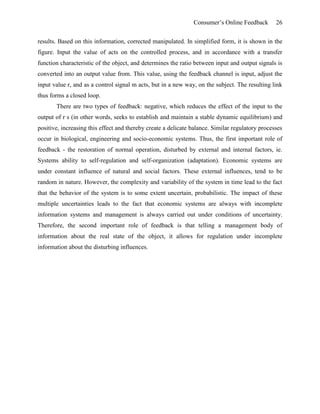 Consumer’s Online Feedback 26
results. Based on this information, corrected manipulated. In simplified form, it is shown in the
figure. Input the value of acts on the controlled process, and in accordance with a transfer
function characteristic of the object, and determines the ratio between input and output signals is
converted into an output value from. This value, using the feedback channel is input, adjust the
input value r, and as a control signal m acts, but in a new way, on the subject. The resulting link
thus forms a closed loop.
There are two types of feedback: negative, which reduces the effect of the input to the
output of r s (in other words, seeks to establish and maintain a stable dynamic equilibrium) and
positive, increasing this effect and thereby create a delicate balance. Similar regulatory processes
occur in biological, engineering and socio-economic systems. Thus, the first important role of
feedback - the restoration of normal operation, disturbed by external and internal factors, ie.
Systems ability to self-regulation and self-organization (adaptation). Economic systems are
under constant influence of natural and social factors. These external influences, tend to be
random in nature. However, the complexity and variability of the system in time lead to the fact
that the behavior of the system is to some extent uncertain, probabilistic. The impact of these
multiple uncertainties leads to the fact that economic systems are always with incomplete
information systems and management is always carried out under conditions of uncertainty.
Therefore, the second important role of feedback is that telling a management body of
information about the real state of the object, it allows for regulation under incomplete
information about the disturbing influences.
 