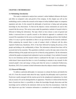 Consumer’s Online Feedback 27
CHAPTER 3: METHODOLOGY
3.1 Methodology Introduction
This study is conducted to analyze how customer’s online feedback influences the buyers
and effect on companie's sales and growth of the company. In this chapter you will see the
methodology used to conduct the research on the impact of online feedback impact on companies
reputation and sales. In this research the philosophy of positivism is being used and gaining
knowledge by the observations. To find out the objective various instruments are used in this
research like the surveys. This survey comes under the quantitative methods of research which is
followed in finding the information. The topic which we have chosen is more of general and
further it narrowed down to specific research so the deductive approach is conducted in the
research.The respondents for the survey are the people who do shopping and leave their feedback
online. It is easy to get the respondents as there is no age restriction for the research conducted.
While conducting the research there is code of conduct which is followed with the ethics
required (Vaitkevicius, Kazokiene, 2013). It has been followed by keeping the privacy of the
people and holding to the confidentiality of them. The information collected from them will be
accessed only by the researcher. This quantitative methods is used as the topic states to know the
different thinking of the people and not just few of them by using qualitative. By the information
collected the graphs are prepared and explanation is given accordingly. Every method of research
has its own limitations and the research which is conducted for this topic is non experimental
which doesn’t harm anyone but there is a cost of something to someone in any research. In this
research people’s time and energy is being used when the survey is conducted (Vaitkevicius,
Kazokiene, 2013). So it contains in detail information about the subjects related to methodology.
3.2.1 Research Philosophy
To address a particular philosophy it is necessary to evaluate the theory and identify the
role of it. From the research made about the topic, logically the philosophy used is positivism.
Positivism is partly emerged with the reaction given by the metaphysical explanations; by which
only an essence of it can be distinguished by its appearance. Therefore it is believed that from the
heart of positivism there is a possibility to obtain the knowledge through observation and that
knowledge can be verified by the statements which are true from the circumstances. Under the
title objectivism says that ‘evaluation information is considered to be scientifically objective’.
 