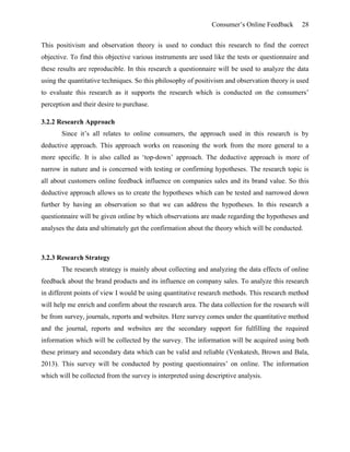 Consumer’s Online Feedback 28
This positivism and observation theory is used to conduct this research to find the correct
objective. To find this objective various instruments are used like the tests or questionnaire and
these results are reproducible. In this research a questionnaire will be used to analyze the data
using the quantitative techniques. So this philosophy of positivism and observation theory is used
to evaluate this research as it supports the research which is conducted on the consumers’
perception and their desire to purchase.
3.2.2 Research Approach
Since it’s all relates to online consumers, the approach used in this research is by
deductive approach. This approach works on reasoning the work from the more general to a
more specific. It is also called as ‘top-down’ approach. The deductive approach is more of
narrow in nature and is concerned with testing or confirming hypotheses. The research topic is
all about customers online feedback influence on companies sales and its brand value. So this
deductive approach allows us to create the hypotheses which can be tested and narrowed down
further by having an observation so that we can address the hypotheses. In this research a
questionnaire will be given online by which observations are made regarding the hypotheses and
analyses the data and ultimately get the confirmation about the theory which will be conducted.
3.2.3 Research Strategy
The research strategy is mainly about collecting and analyzing the data effects of online
feedback about the brand products and its influence on company sales. To analyze this research
in different points of view I would be using quantitative research methods. This research method
will help me enrich and confirm about the research area. The data collection for the research will
be from survey, journals, reports and websites. Here survey comes under the quantitative method
and the journal, reports and websites are the secondary support for fulfilling the required
information which will be collected by the survey. The information will be acquired using both
these primary and secondary data which can be valid and reliable (Venkatesh, Brown and Bala,
2013). This survey will be conducted by posting questionnaires’ on online. The information
which will be collected from the survey is interpreted using descriptive analysis.
 