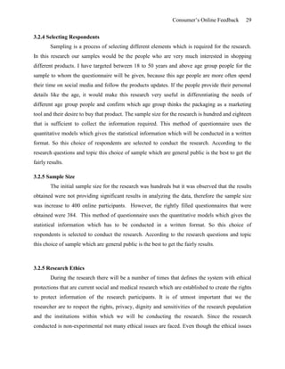 Consumer’s Online Feedback 29
3.2.4 Selecting Respondents
Sampling is a process of selecting different elements which is required for the research.
In this research our samples would be the people who are very much interested in shopping
different products. I have targeted between 18 to 50 years and above age group people for the
sample to whom the questionnaire will be given, because this age people are more often spend
their time on social media and follow the products updates. If the people provide their personal
details like the age, it would make this research very useful in differentiating the needs of
different age group people and confirm which age group thinks the packaging as a marketing
tool and their desire to buy that product. The sample size for the research is hundred and eighteen
that is sufficient to collect the information required. This method of questionnaire uses the
quantitative models which gives the statistical information which will be conducted in a written
format. So this choice of respondents are selected to conduct the research. According to the
research questions and topic this choice of sample which are general public is the best to get the
fairly results.
3.2.5 Sample Size
The initial sample size for the research was hundreds but it was observed that the results
obtained were not providing significant results in analyzing the data, therefore the sample size
was increase to 400 online participants. However, the rightly filled questionnaires that were
obtained were 384. This method of questionnaire uses the quantitative models which gives the
statistical information which has to be conducted in a written format. So this choice of
respondents is selected to conduct the research. According to the research questions and topic
this choice of sample which are general public is the best to get the fairly results.
3.2.5 Research Ethics
During the research there will be a number of times that defines the system with ethical
protections that are current social and medical research which are established to create the rights
to protect information of the research participants. It is of utmost important that we the
researcher are to respect the rights, privacy, dignity and sensitivities of the research population
and the institutions within which we will be conducting the research. Since the research
conducted is non-experimental not many ethical issues are faced. Even though the ethical issues
 