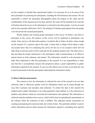 Consumer’s Online Feedback 30
are less complex or harmful than experimental studies. It is necessary for us to be aware of the
basic principles for protecting the participants, including the full disclosure and consent. We are
responsible to inform the participant demographics about the purpose of the study and the
confidentiality of the response given by them and how the result will be intended to be used and
will inform about the access to the information is restricted to the other people, it can be accessed
only by the researcher (McCarron, 2013). The attitude of Voluntary participation from the people
is not forced into the research participation.
Mostly students and working people participate in this survey. So before I ask them to
participate in this survey, the purpose of this survey will be explained to participants very
clearly. Since survey is all about their opinion, I would be able to follow all ethics values trough
out the research. It’s a positive sign to this study. A letter from a college will be taken to make
sure people know that I’m conducting this survey for the use of our research which will not
affect them in anyways and it will be used only for the academic purpose only. The other issue is
that providing the proper information to the participants while communicating in an effective
manner based on both substance and manner. The information should be well presented and
make them understand so that they participate in the research. It is our responsibility to make
sure that this is accomplished, because this perspective places a great responsibility to gather
information required for the research. To get over this ethical issue we have to pre plan the way
it must be presented so that the participants understands the information clearly.
3.3 Data Collection Instruments
The consent on how the information is collected for most of the research is by two data
collection. Data is effectively another word for information which can be found through two
ways that is primary and secondary data collection. To collect this data in this research the
method used to gather information is by using quantitative data methods. It is the collections of
numbers and statistics which are converted into information and explained. The information is
collected using the methods such as survey, which will be done by uploading the questionnaire in
the websites where the collection of data is fulfilled. This approach mainly concentrates on
counting and analyzing the numerical data into written format. This particular method is used to
collect information and not others because the information required is something more specific
 