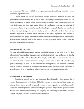 Consumer’s Online Feedback 31
and not general. This survey will tell us how people think and considering the online reviews
before they buy the products.
Through which the data can be collected using a quantitative research. If we use the
qualitative research utmost we will be able to collect the data by conducting interviews of a less
sample size by that we would get the information on the basis of their knowledge and not the
exact information on how each person thinks. So conducting a survey on hundreds of
participants is better for getting the best results. Sampling is concerned when the data is collected
in the survey methodology. It is related with the selection of subset of individuals from within a
statistical population to estimate which represents of the whole population. This research is
conducted online and people from Dublin and my home city will be participated in this survey.
so the results at the end is implemented towards the thinking how the online feedback influence
on people in two different countries.
3.4 Data Analysis Procedures
The data collected in this research is using quantitative method by the help of survey. This
information of numerical and stats can be converted into descriptive and can be used to describe
the best features of the data in the study. By coding the results of the questionnaire the data can
be explained with a simple descriptive analysis which forms a basis of virtually every
quantitative analysis of data. It is which summarizes the frequency of the individual values or a
range of values for a variable. If the participants provide the personal information like the age, it
would be easier for us to describe the information using the frequency distribution table.
3.5 Limitations of Methodology
Quantitative research has its own limitations. There has to be a large sample size to
conduct the research and the logistical difficulties inherent in gathering that large sample can
interrupt before it even gets off the ground. It would be more expensive to tend a large sample.
Sometimes the participants are careless in reading the questions and just fill the questionnaire for
the heck of it. The misuse of sampling and weighting can completely undermine the accuracy,
validity, and project ability of a quantitative research study.
 