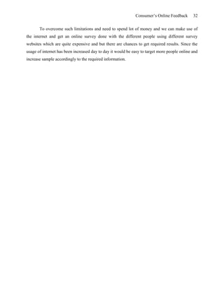 Consumer’s Online Feedback 32
To overcome such limitations and need to spend lot of money and we can make use of
the internet and get an online survey done with the different people using different survey
websites which are quite expensive and but there are chances to get required results. Since the
usage of internet has been increased day to day it would be easy to target more people online and
increase sample accordingly to the required information.
 