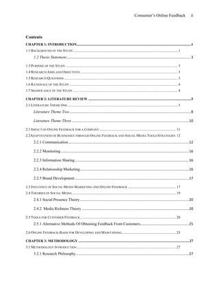 Consumer’s Online Feedback ii
Contents
CHAPTER 1: INTRODUCTION...............................................................................................................................1
1.1 BACKGROUND OF THE STUDY.................................................................................................................... 1
1.2 Thesis Statement..............................................................................................................................3
1.3 PURPOSE OF THE STUDY ............................................................................................................................ 3
1.4 RESEARCH AIMS AND OBJECTIVES ............................................................................................................ 3
1.5 RESEARCH QUESTIONS .............................................................................................................................. 3
1.6 RATIONALE OF THE STUDY........................................................................................................................ 4
1.7 SIGNIFICANCE OF THE STUDY .................................................................................................................... 4
CHAPTER 2: LITERATURE REVIEW ..................................................................................................................5
2.1 LITERATURE THEME ONE .......................................................................................................................... 5
Literature Theme Two...........................................................................................................................8
Literature Theme Three ......................................................................................................................10
2.1 IMPACT OF ONLINE FEEDBACK FOR A COMPANY..................................................................................... 11
2.2ADAPTIVENESS OF BUSINESSES THROUGH ONLINE FEEDBACK AND SOCIAL MEDIA TOOLS/STRATEGIES 12
2.2.1 Communication..........................................................................................................................12
2.2.2 Monitoring .................................................................................................................................16
2.2.3 Information Sharing...................................................................................................................16
2.2.4 Relationship Marketing..............................................................................................................16
2.2.5 Brand Development ...................................................................................................................17
2.3 INFLUENCE OF SOCIAL MEDIA MARKETING AND ONLINE FEEDBACK ..................................................... 17
2.4 THEORIES OF SOCIAL MEDIA................................................................................................................... 19
2.4.1 Social Presence Theory..............................................................................................................20
2.4.2 Media Richness Theory ............................................................................................................20
2.5 TOOLS FOR CUSTOMER FEEDBACK.......................................................................................................... 20
2.5.1 Alternative Methods Of Obtaining Feedback From Customers.................................................25
2.6 ONLINE FEEDBACK-BASIS FOR DEVELOPING AND MAINTAINING............................................................ 25
CHAPTER 3: METHODOLOGY ...........................................................................................................................27
3.1 METHODOLOGY INTRODUCTION.............................................................................................................. 27
3.2.1 Research Philosophy..................................................................................................................27
 