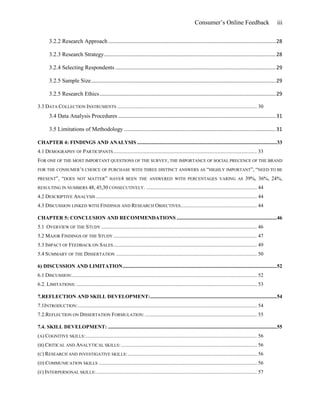 Consumer’s Online Feedback iii
3.2.2 Research Approach ....................................................................................................................28
3.2.3 Research Strategy.......................................................................................................................28
3.2.4 Selecting Respondents ...............................................................................................................29
3.2.5 Sample Size................................................................................................................................29
3.2.5 Research Ethics..........................................................................................................................29
3.3 DATA COLLECTION INSTRUMENTS .......................................................................................................... 30
3.4 Data Analysis Procedures .............................................................................................................31
3.5 Limitations of Methodology .........................................................................................................31
CHAPTER 4: FINDINGS AND ANALYSIS ..........................................................................................................33
4.1 DEMOGRAPHY OF PARTICIPANTS............................................................................................................. 33
FOR ONE OF THE MOST IMPORTANT QUESTIONS OF THE SURVEY, THE IMPORTANCE OF SOCIAL PRECENCE OF THE BRAND
FOR THE CONSUMER’S CHOICE OF PURCHASE WITH THREE DISTINCT ANSWERS AS “HIGHLY IMPORTANT”, “NEED TO BE
PRESENT”, “DOES NOT MATTER” HAVE4 BEEN THE ANSWERED WITH PERCENTAGES VARING AS 39%, 36%, 24%,
RESULTING IN NUMBERS 48, 45,30 CONSECUTIVELY. .................................................................................... 44
4.2 DESCRIPTIVE ANALYSIS .......................................................................................................................... 44
4.3 DISCUSSION LINKED WITH FINDINGS AND RESEARCH OBJECTIVES.......................................................... 44
CHAPTER 5: CONCLUSION AND RECOMMENDATIONS ............................................................................46
5.1 OVERVIEW OF THE STUDY ...................................................................................................................... 46
5.2 MAJOR FINDINGS OF THE STUDY ............................................................................................................. 47
5.3 IMPACT OF FEEDBACK ON SALES............................................................................................................. 49
5.4 SUMMARY OF THE DISSERTATION ........................................................................................................... 50
6) DISCUSSION AND LIMITATION.....................................................................................................................52
6.1 DISCUSSION:............................................................................................................................................ 52
6.2. LIMITATIONS: ......................................................................................................................................... 53
7.REFLECTION AND SKILL DEVELOPMENT:................................................................................................54
7.1INTRODUCTION:........................................................................................................................................ 54
7.2.REFLECTION ON DISSERTATION FORMULATION: ..................................................................................... 55
7.4. SKILL DEVELOPMENT: ................................................................................................................................55
(A) COGNITIVE SKILLS:.................................................................................................................................. 56
(B) CRITICAL AND ANALYTICAL SKILLS:....................................................................................................... 56
(C) RESEARCH AND INVESTIGATIVE SKILLS:.................................................................................................. 56
(D) COMMUNICATION SKILLS ........................................................................................................................ 56
(E) INTERPERSONAL SKILLS:.......................................................................................................................... 57
 