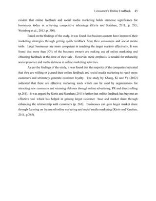 Consumer’s Online Feedback 45
evident that online feedback and social media marketing holds immense significance for
businesses today in achieving competitive advantage (Kirtis and Karahan, 2011, p. 265;
Weinberg et al., 2013, p. 300).
Based on the findings of the study, it was found that business owners have improved their
marketing strategies through getting quick feedback from their consumers and social media
tools. Local businesses are more competent in reaching the target markets effectively. It was
found that more than 50% of the business owners are making use of online marketing and
obtaining feedback at the time of their sale . However, more emphasis is needed for enhancing
social presence and media richness in online marketing activities.
As per the findings of the study, it was found that the majority of the companies indicated
that they are willing to expand their online feedback and social media marketing to reach more
customers and ultimately generate customer loyalty. The study by Khang, Ki and Ye (2012)
indicated that there are effective marketing tools which can be used by organizations for
attracting new customers and retaining old ones through online advertising, PR and direct selling
(p.281). It was argued by Kirtis and Karahan (2011) further that online feedback has become an
effective tool which has helped in gaining larger customer base and market share through
enhancing the relationship with customers (p. 263). Businesses can gain larger market share
through focusing on the use of online marketing and social media marketing (Kirtis and Karahan,
2011, p.265).
 