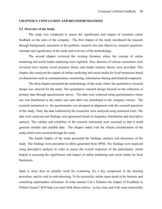 Consumer’s Online Feedback 46
CHAPTER 5: CONCLUSION AND RECOMMENDATIONS
5.1 Overview of the Study
The study was conducted to assess the significance and impact of customer online
feedback on the sales of the company. The first chapter of the study introduced the research
through background, statement of the problem, research aim and objectives, research questions,
rationale and significance of the study and overview of the methodology.
The second chapter reviewed the existing literature where the concept of online
marketing and social media marketing were explored. Also, theories of various researchers were
reviewed were mainly social presence theory and media richness theory were provided. This
chapter also analyzed the impact of online marketing and social media for local businesses based
on dimensions such as communication, monitoring, information sharing and brand development.
The third chapter presented the methodology of the study where the quantitative research
design was selected for the study. The quantitative research design focused on the collection of
primary data through questionnaire survey. The data were collected using questionnaires where
one was distributed to the online user and other was distributed to the company owners. The
research instrument i.e. the questionnaire was designed in alignment with the research questions
of the study. Then, the data collected by the researcher were analyzed using statistical tools. The
data were analyzed and findings were generated based on frequency distribution and descriptive
analysis. The validity and reliability of the research instrument were assessed so that it could
generate reliable and credible data. The chapter ended with the ethical considerations of the
study,which were ensured through the study.
The fourth chapter of the study presented the findings, analysis and discussion of the
study. The findings were presented in tables generated from SPSS. The findings were analyzed
using descriptive analysis in order to assess the overall responses of the participants, which
helped in assessing the significance and impact of online marketing and social media for local
businesses.
Input is more than an amiable word for evaluating. It's a key component in the learning
procedure, and its vital in web educating. To be successful, online input needs to be fantastic and
something understudies utilization. In what manner Can I Enhance the Impact of Feedback in
Online Classes? Will help you meet both these criteria—in less time and with more noteworthy
 