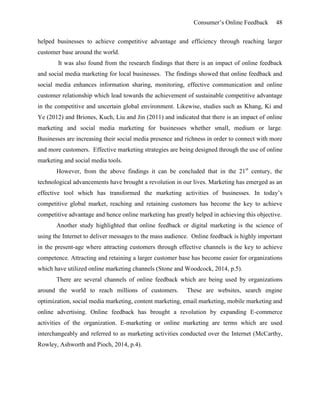 Consumer’s Online Feedback 48
helped businesses to achieve competitive advantage and efficiency through reaching larger
customer base around the world.
It was also found from the research findings that there is an impact of online feedback
and social media marketing for local businesses. The findings showed that online feedback and
social media enhances information sharing, monitoring, effective communication and online
customer relationship which lead towards the achievement of sustainable competitive advantage
in the competitive and uncertain global environment. Likewise, studies such as Khang, Ki and
Ye (2012) and Briones, Kuch, Liu and Jin (2011) and indicated that there is an impact of online
marketing and social media marketing for businesses whether small, medium or large.
Businesses are increasing their social media presence and richness in order to connect with more
and more customers. Effective marketing strategies are being designed through the use of online
marketing and social media tools.
However, from the above findings it can be concluded that in the 21st
century, the
technological advancements have brought a revolution in our lives. Marketing has emerged as an
effective tool which has transformed the marketing activities of businesses. In today’s
competitive global market, reaching and retaining customers has become the key to achieve
competitive advantage and hence online marketing has greatly helped in achieving this objective.
Another study highlighted that online feedback or digital marketing is the science of
using the Internet to deliver messages to the mass audience. Online feedback is highly important
in the present-age where attracting customers through effective channels is the key to achieve
competence. Attracting and retaining a larger customer base has become easier for organizations
which have utilized online marketing channels (Stone and Woodcock, 2014, p.5).
There are several channels of online feedback which are being used by organizations
around the world to reach millions of customers. These are websites, search engine
optimization, social media marketing, content marketing, email marketing, mobile marketing and
online advertising. Online feedback has brought a revolution by expanding E-commerce
activities of the organization. E-marketing or online marketing are terms which are used
interchangeably and referred to as marketing activities conducted over the Internet (McCarthy,
Rowley, Ashworth and Pioch, 2014, p.4).
 