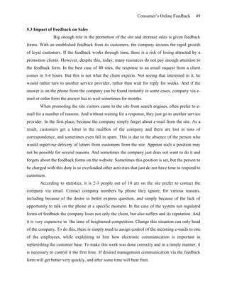 Consumer’s Online Feedback 49
5.3 Impact of Feedback on Sales
Big enough role in the promotion of the site and increase sales is given feedback
forms. With an established feedback from its customers, the company secures the rapid growth
of loyal customers. If the feedback works through time, there is a risk of losing attracted by a
promotion clients. However, despite this, today, many resources do not pay enough attention to
the feedback form. In the best case of 40 sites, the response to an email request from a client
comes in 3-4 hours. But this is not what the client expects. Not seeing that interested in it, he
would rather turn to another service provider, rather than wait for reply for weeks. And if the
answer is on the phone from the company can be found instantly in some cases, company via e-
mail or order form the answer has to wait sometimes for months.
When promoting the site visitors came to the site from search engines, often prefer to e-
mail for a number of reasons. And without waiting for a response, they just go to another service
provider. In the first place, because the company simply forget about e-mail from the site. As a
result, customers get a letter in the mailbox of the company and there are lost in tons of
correspondence, and sometimes even fall in spam. This is due to the absence of the person who
would supervise delivery of letters from customers from the site. Appoint such a position may
not be possible for several reasons. And sometimes the company just does not want to do it and
forgets about the feedback forms on the website. Sometimes this position is set, but the person to
be charged with this duty is so overloaded other activities that just do not have time to respond to
customers.
According to statistics, it is 2-3 people out of 10 are on the site prefer to contact the
company via email. Contact company numbers by phone they ignore, for various reasons,
including because of the desire to better express question, and simply because of the lack of
opportunity to talk on the phone at a specific moment. In the case of the system not regulated
forms of feedback the company loses not only the client, but also suffers and its reputation. And
it is very expensive in the time of heightened competition. Change this situation can only head
of the company. To do this, there is simply need to assign control of the incoming e-mails to one
of the employees, while explaining to him how electronic communication is important in
replenishing the customer base. To make this work was done correctly and in a timely manner, it
is necessary to control it the first time. If desired management communication via the feedback
form will get better very quickly, and after some time will bear fruit.
 