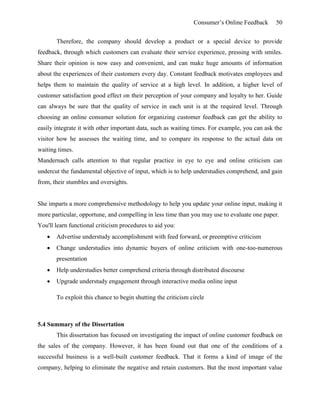Consumer’s Online Feedback 50
Therefore, the company should develop a product or a special device to provide
feedback, through which customers can evaluate their service experience, pressing with smiles.
Share their opinion is now easy and convenient, and can make huge amounts of information
about the experiences of their customers every day. Constant feedback motivates employees and
helps them to maintain the quality of service at a high level. In addition, a higher level of
customer satisfaction good effect on their perception of your company and loyalty to her. Guide
can always be sure that the quality of service in each unit is at the required level. Through
choosing an online consumer solution for organizing customer feedback can get the ability to
easily integrate it with other important data, such as waiting times. For example, you can ask the
visitor how he assesses the waiting time, and to compare its response to the actual data on
waiting times.
Mandernach calls attention to that regular practice in eye to eye and online criticism can
undercut the fundamental objective of input, which is to help understudies comprehend, and gain
from, their stumbles and oversights.
She imparts a more comprehensive methodology to help you update your online input, making it
more particular, opportune, and compelling in less time than you may use to evaluate one paper.
You'll learn functional criticism procedures to aid you:
 Advertise understudy accomplishment with feed forward, or preemptive criticism
 Change understudies into dynamic buyers of online criticism with one-too-numerous
presentation
 Help understudies better comprehend criteria through distributed discourse
 Upgrade understudy engagement through interactive media online input
To exploit this chance to begin shutting the criticism circle
5.4 Summary of the Dissertation
This dissertation has focused on investigating the impact of online customer feedback on
the sales of the company. However, it has been found out that one of the conditions of a
successful business is a well-built customer feedback. That it forms a kind of image of the
company, helping to eliminate the negative and retain customers. But the most important value
 