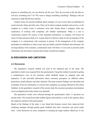 Consumer’s Online Feedback 52
projects or something else, one can directly ask the user: "How do you react to the fact that we
will have something else?" Or "We want to change something something". Dialogue with our
customers to help find the best solution.
Another source of customer feedback about company, it's user reviews that are published on
social networks, blogs and other sites. They can be about company products and services, or the
company as a whole. Look, if customers write their friends about a company, share any
experiences of working with companies, tell whether maintenance. Make it a rule to
continuously monitor the sources of this important information, so company will always be
aware of what customers think of it. A great chance to find new ideas for the development of the
company is to communicate with customers in person. If the management of the company
participates in exhibitions or other events, they are ideally suited for feedback and comments. Do
not keep distance with customers, communicate more with them: it is not only to provide useful
information, but also help to increase their loyalty towards the company.
6) DISCUSSION AND LIMITATION
6.1 Discussion:
The quantitative research method was used in the empirical part of the study. The
quantitative results were acquired from the questionnaire. Using this method it assisted in getting
a comprehensive view on the customers online feedback impact on company sales and
reputation. It also provided information about consumer perception on different online
promotions, brand influence and other elements. The main research findings were described and
concluded. From the information it is known that compaines are getting effected by this online
feedback. In the quantitative research of the current study the consumer perception and attention
were investigated and certain results were obtained.
The quantitative results were collected through the questionnaire where 11 questions are
posted online. The research provided reliable figures and numbers as well as the opinions about
the respective question in the questonnaier.
Based on the findings of the study, it was found that business owners have improved their
marketing strategies through getting quick feedback from their consumers and social media
tools. Local businesses are more competent in reaching the target markets effectively. It was
 