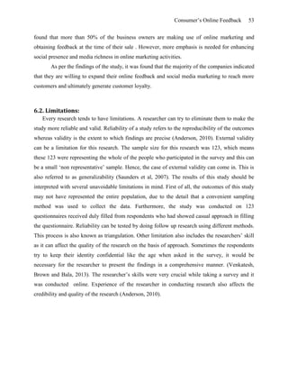 Consumer’s Online Feedback 53
found that more than 50% of the business owners are making use of online marketing and
obtaining feedback at the time of their sale . However, more emphasis is needed for enhancing
social presence and media richness in online marketing activities.
As per the findings of the study, it was found that the majority of the companies indicated
that they are willing to expand their online feedback and social media marketing to reach more
customers and ultimately generate customer loyalty.
6.2. Limitations:
Every research tends to have limitations. A researcher can try to eliminate them to make the
study more reliable and valid. Reliability of a study refers to the reproducibility of the outcomes
whereas validity is the extent to which findings are precise (Anderson, 2010). External validity
can be a limitation for this research. The sample size for this research was 123, which means
these 123 were representing the whole of the people who participated in the survey and this can
be a small ‘non representative’ sample. Hence, the case of external validity can come in. This is
also referred to as generalizability (Saunders et al, 2007). The results of this study should be
interpreted with several unavoidable limitations in mind. First of all, the outcomes of this study
may not have represented the entire population, due to the detail that a convenient sampling
method was used to collect the data. Furthermore, the study was conducted on 123
questionnaires received duly filled from respondents who had showed casual approach in filling
the questionnaire. Reliability can be tested by doing follow up research using different methods.
This process is also known as triangulation. Other limitation also includes the researchers’ skill
as it can affect the quality of the research on the basis of approach. Sometimes the respondents
try to keep their identity confidential like the age when asked in the survey, it would be
necessary for the researcher to present the findings in a comprehensive manner. (Venkatesh,
Brown and Bala, 2013). The researcher’s skills were very crucial while taking a survey and it
was conducted online. Experience of the researcher in conducting research also affects the
credibility and quality of the research (Anderson, 2010).
 