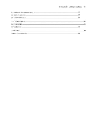 Consumer’s Online Feedback iv
(F) PERSONAL MANAGEMENT SKILLS:............................................................................................................ 57
(G) SELF-AWARENESS:................................................................................................................................... 57
(H) COMPUTER SKILLS:.................................................................................................................................. 57
7.5.CONCLUSION:...................................................................................................................................................57
REFERENCES ..........................................................................................................................................................59
COVER LETTER: ............................................................................................................................................ 68
APPENDIX ................................................................................................................................................................69
SURVEY QUESTIONNAIRE.............................................................................................................................. 69
 