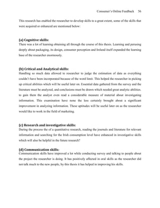 Consumer’s Online Feedback 56
This research has enabled the researcher to develop skills to a great extent, some of the skills that
were acquired or enhanced are mentioned below:
(a) Cognitive skills:
There was a lot of learning obtaining all through the course of this thesis. Learning and perusing
deeply about packaging, its design, consumer perception and Ireland itself expanded the learning
base of the researcher enormously.
(b) Critical and Analytical skills:
Handling so much data allowed to researcher to judge the estimation of data as everything
couldn’t have been incorporated because of the word limit. This helped the researcher in picking
up critical abilities which will be useful later on. Essential data gathered from the survey and the
literature must be analyzed, and conclusions must be drawn which needed great analytic abilities.
to gain them the analyst even read a considerable measure of material about investigating
information. This examination have none the less certainly brought about a significant
improvement in analyzing information. These aptitudes will be useful later on as the researcher
would like to work in the field of marketing.
(c) Research and investigative skills:
During the process the of a quantitative research, reading the journals and literature for relevant
information and searching for the Irish consumption level have enhanced in investigative skills
which will also be helpful in the future research?
(d) Communication skills:
Communication skills have improved a lot while conducting survey and talking to people about
the project the researcher is doing. It has positively affected in oral skills as the researcher did
not talk much to the new people, by this thesis it has helped in improving his skills.
 