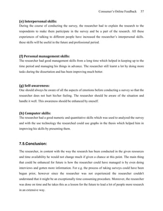 Consumer’s Online Feedback 57
(e) Interpersonal skills:
During the course of conducting the survey, the researcher had to explain the research to the
respondents to make them participate in the survey and be a part of the research. All these
experiences of talking to different people have increased the researcher’s interpersonal skills.
these skills will be useful in the future and professional period.
(f) Personal management skills:
The researcher had good management skills from a long time which helped in keeping up to the
time period and managing his things in advance. The researcher still learnt a lot by doing more
tasks during the dissertation and has been improving much better.
(g) Self-awareness:
One should always be aware of all the aspects of emotions before conducting a survey so that the
researcher does not hurt his/her feeling. The researcher should be aware of the situation and
handle it well. This awareness should be enhanced by oneself.
(h) Computer skills:
The researcher had a good numeric and quantitative skills which was used to analyzed the survey
and with the use technology the researched could use graphs in the thesis which helped him in
improving his skills by presenting them.
7.5.Conclusion:
The researcher, in content with the way the research has been conducted in the given resources
and time availability he would not change much if given a chance at this point. The main thing
that could be enhanced for future is how the researcher could have managed is by even doing
interviews and gotten more information. For e.g. the process of taking surveys could have been
begun prior, however since the researcher was not experienced the researcher couldn't
understand that it might be an exceptionally time consuming procedure. Moreover, the researcher
was done on time and he takes this as a lesson for the future to lead a lot of people more research
in an extensive way.
 