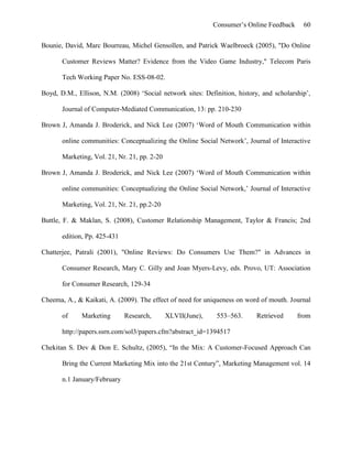 Consumer’s Online Feedback 60
Bounie, David, Marc Bourreau, Michel Gensollen, and Patrick Waelbroeck (2005), "Do Online
Customer Reviews Matter? Evidence from the Video Game Industry," Telecom Paris
Tech Working Paper No. ESS-08-02.
Boyd, D.M., Ellison, N.M. (2008) ‘Social network sites: Definition, history, and scholarship’,
Journal of Computer-Mediated Communication, 13: pp. 210-230
Brown J, Amanda J. Broderick, and Nick Lee (2007) ‘Word of Mouth Communication within
online communities: Conceptualizing the Online Social Network’, Journal of Interactive
Marketing, Vol. 21, Nr. 21, pp. 2-20
Brown J, Amanda J. Broderick, and Nick Lee (2007) ‘Word of Mouth Communication within
online communities: Conceptualizing the Online Social Network,’ Journal of Interactive
Marketing, Vol. 21, Nr. 21, pp.2-20
Buttle, F. & Maklan, S. (2008), Customer Relationship Management, Taylor & Francis; 2nd
edition, Pp. 425-431
Chatterjee, Patrali (2001), "Online Reviews: Do Consumers Use Them?" in Advances in
Consumer Research, Mary C. Gilly and Joan Myers-Levy, eds. Provo, UT: Association
for Consumer Research, 129-34
Cheema, A., & Kaikati, A. (2009). The effect of need for uniqueness on word of mouth. Journal
of Marketing Research, XLVII(June), 553–563. Retrieved from
http://papers.ssrn.com/sol3/papers.cfm?abstract_id=1394517
Chekitan S. Dev & Don E. Schultz, (2005), “In the Mix: A Customer-Focused Approach Can
Bring the Current Marketing Mix into the 21st Century”, Marketing Management vol. 14
n.1 January/February
 