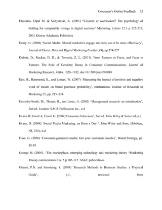 Consumer’s Online Feedback 62
Dholakia, Utpal M. & Soltysinski, K. (2001) “Coveted or overlooked? The psychology of
bidding for comparable listings in digital auctions” Marketing Letters 12:3 p 225-237,
2001 Kluwer Adademic Publishers
Drury, G. (2008) ‘Social Media: Should marketers engage and how can it be done effectively’,
Journal of Direct, Data and Digital Marketing Practice, (9), pp.274-277
Dubois, D., Rucker, D. D., & Tormala, Z. L. (2011). From Rumors to Facts, and Facts to
Rumors: The Role of Certainty Decay in Consumer Communications. Journal of
Marketing Research, 48(6), 1020–1032. doi:10.1509/jmr.09.0018
East, R., Hammond, K., and Lomax, W. (2007) ‘Measuring the impact of positive and negative
word of mouth on brand purchase probability’, International Journal of Research in
Marketing 25, pp. 215–224
Easterby-Smith, M., Thorpe, R., and Lowe, A. (2002) ‘Management research: an introduction’,
2nd ed. London: SAGE Publication Inc., n.d
Evans M, Jamal A, Foxall G, (2009)‘Consumer behaviour’, 2nd ed. John Wiley & Sons Ltd, n.d
Evans, D. (2008) ‘Social Media Marketing: an Hour a Day ’, John Wiley and Sons, Hoboken,
NJ, USA, n.d
Foux, G. (2006) ‘Consumer-generated media: Get your customers involve’, Brand Strategy, pp.
38-39
George M. (2005), “The marketplace, emerging technology and marketing theory “Marketing
Theory commentaries ver. 5 p 105-115, SAGE publications
Ghauri, P.N. and Gronhaug, k. (2005) ‘Research Methods in Business Studies: a Practical
Guide’, p.1, retrieved from
 