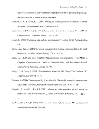 Consumer’s Online Feedback 63
http://www.waterstones.com/waterstonesweb/products/pervez+n+ghauri/kjell+gronhaug/
research+methods+in+business+studies/3879436/
Glatthorn, A. A., & Joyner, R. L. (2005) ‘Writing the winning thesis or dissertation: A step by
step guide’, Thousand Oaks, CA: Corwin Press, n.d
Godes, David and Dina Mayzlin (2004), "Using Online Conversations to Study Word-of-Mouth
Communication," Marketing Science, 23 (4),545-60
Grbich, C. (2007) ‘Qualitative data analysis: an introduction’, London: SAGE Publication Inc,
n.d
Harris, L and Rae, A. (2010) ‘the online connection: transforming marketing strategy for small
businesses’, Journal of Business Strategy, Vol 31, nr 2, n.d
Hearn, G., Foth, M. and Gray, H. (2009) ‘Applications and Implementations of New Media in
Corporate Communications’, Corporate Communications: and International Journal:
Emerald Group Publishing Limited, pp. 49-61
Hedges, T., & Chung, S. (2009). Word-of-Mouth Marketing Will Change Your Business. GCI
Magazine, (September), 48–50.
Heinonen K, (2011) ‘Consumer activity in social media: Managerial approaches to consumers’
social media behaviour’, Journal of Consumer Behaviour, Vol. 10, pp. 356-364
Heinrichs J.H, Jeen-SU L., Kee S. L. (2011) ‘Influence of social networking site and user access
method on social media evaluation’, Journal of Consumer Behaviour, Vol. 10 pp. 347
355
Henderson, C. & Paul, N. (2008), “Influence of Decision Style on Decision Making Behavior,”
Management Science, Pp. 371-386
 