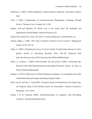 Consumer’s Online Feedback 64
Hollensen, S. (2001), “Global marketing a market-responsive approach”, 2nd edition, Prentice
Hall.
John, J. (2003), “Fundamentals of Customer-Focused Management: Competing Through
Service,” Westport, Conn.: Praeger, Pp. 75-109
Kaplan, A.M and Haenlein, M. (2010) ‘User of the world, unite! The challenges and
opportunities of Social Media’, Business Horizons, p.53
Kardes F.R, Cronley M.L, Cline T.W, (2011) ‘Consumer Behaviour’, South-Western, n.d
Keeney, Ralph L. (1999), “The Value of Internet Commerce to the Customer,” Management
Science, 45 (4), 533–42.
Keller, E. (2007). Unleashing the power of word of mouth: Creating brand advocacy to drive
growth. Journal of Advertising Research, 47(4), 448–452. Retrieved from
http://ebiz.bm.nsysu.edu.tw/2013/yen/comments/1006wordOfMouth.pdf
Keller, E., & Berry, J. (2006). Word-of-mouth: The real action is offline. Advertising Age.
Retrieved from http://dkcommunication.com/samples/Viewpoint column, Ad Age, on
Word of Mouth Marketing.pdf
Klapdor, S. (2013), Effectiveness of Online Marketing Campaigns: An investigation into online
multichannel and search engine advertising, Springer Gabler.
Klein, Lisa R. and Gary T. Ford (2003), "Consumer Search for Information in the Digital Age:
An Empirical Study of Pre¬Purchase Search for Automobiles," Journal of Interactive
Marketing, 17 (3), 29-49.
Kuada, J & O.J Sørensen (2000), “Internationalization of Companies from Developing
Countries”, International Business Press.
 