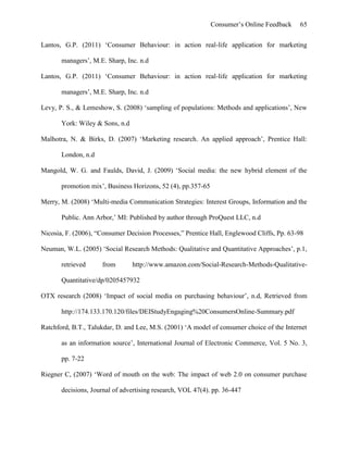 Consumer’s Online Feedback 65
Lantos, G.P. (2011) ‘Consumer Behaviour: in action real-life application for marketing
managers’, M.E. Sharp, Inc. n.d
Lantos, G.P. (2011) ‘Consumer Behaviour: in action real-life application for marketing
managers’, M.E. Sharp, Inc. n.d
Levy, P. S., & Lemeshow, S. (2008) ‘sampling of populations: Methods and applications’, New
York: Wiley & Sons, n.d
Malhotra, N. & Birks, D. (2007) ‘Marketing research. An applied approach’, Prentice Hall:
London, n.d
Mangold, W. G. and Faulds, David, J. (2009) ‘Social media: the new hybrid element of the
promotion mix’, Business Horizons, 52 (4), pp.357-65
Merry, M. (2008) ‘Multi-media Communication Strategies: Interest Groups, Information and the
Public. Ann Arbor,’ MI: Published by author through ProQuest LLC, n.d
Nicosia, F. (2006), “Consumer Decision Processes,” Prentice Hall, Englewood Cliffs, Pp. 63-98
Neuman, W.L. (2005) ‘Social Research Methods: Qualitative and Quantitative Approaches’, p.1,
retrieved from http://www.amazon.com/Social-Research-Methods-Qualitative-
Quantitative/dp/0205457932
OTX research (2008) ‘Impact of social media on purchasing behaviour’, n.d, Retrieved from
http://174.133.170.120/files/DEIStudyEngaging%20ConsumersOnline-Summary.pdf
Ratchford, B.T., Talukdar, D. and Lee, M.S. (2001) ‘A model of consumer choice of the Internet
as an information source’, International Journal of Electronic Commerce, Vol. 5 No. 3,
pp. 7-22
Riegner C, (2007) ‘Word of mouth on the web: The impact of web 2.0 on consumer purchase
decisions, Journal of advertising research, VOL 47(4). pp. 36-447
 