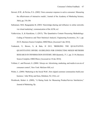 Consumer’s Online Feedback 67
Stewart, D.W., & Pavlou, P.A. (2002) ‘from consumer response to active consumer: Measuring
the effectiveness of interactive media’, Journal of the Academy of Marketing Science,
30(4), pp. 376-396
Subramani, M.R, Rajagopalan B, (2003) ‘Knowledge-sharing and influence in online networks
via virtual marketing’, communication of the ACM, n.d
Vaitkevicius, S, & Kazokiene, L (2013), 'The Quantitative Content Processing Methodology:
Coding of Narratives and Their Statistical Analysis', Engineering Economics, 24, 1, pp.
28-35, Business Source Complete, EBSCOhost, [Accessed 3 dec 2014].
Venkatesh, V, Brown, S, & Bala, H 2013, 'BRIDGING THE QUALITATIVE-
QUANTITATIVE DIVIDE: GUIDELINES FOR CONDUCTING MIXED METHODS
RESEARCH IN INFORMATION SYSTEMS', MIS Quarterly, 37, 1, pp. 21-54, Business
Source Complete, EBSCOhost, [Accessed on 18 dec 2014].
Vollmer, C. and Precourt, G. (2008) ‘Always on: Advertising, marketing, and media in an era of
consumer control’, New York: McGraw-Hill, n.d
Weber, L. (2009) ‘Marketing to the Social Web’, How digital customer communities build your
business,’ John Wiley and Sons, Hoboken, NJ, USA, n.d
Westbrook, Robert A. (2009), “A Rating Scale for Measuring Product/Service Satisfaction,”
Journal of Marketing, Pp.
 
