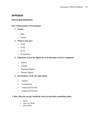 Consumer’s Online Feedback 69
APPENDIX
Survey Questionnaire
Part 1-Demography of Participants
1. Gender
o Male
o Female
2. What is your age?
o 18-30
o 31-40
o 41-50
o 50 and above
3. Education: Circle the highest level of education you have completed.
o School
o College
o Bachelors Degree
o Masters Degree
4. Job Position: Circle the right option
o Student
o Unemployed
o Employed-Part time
o Employed-Full time
5. How often do you give feedback when you purchase something online
o Never
o Once in a While
o Quite Often
 