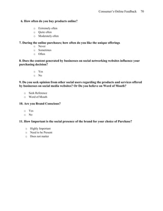 Consumer’s Online Feedback 70
6. How often do you buy products online?
o Extremely often
o Quite often
o Moderately often
7. During the online purchases; how often do you like the unique offerings
o Never
o Sometimes
o Often
8. Does the content generated by businesses on social networking websites influence your
purchasing decision?
o Yes
o No
9. Do you seek opinion from other social users regarding the products and services offered
by businesses on social media websites? Or Do you believe on Word of Mouth?
o Seek Reference
o Word of Mouth
10. Are you Brand Conscious?
o Yes
o No
11. How Important is the social presence of the brand for your choice of Purchase?
o Highly Important
o Need to be Present
o Does not matter
 