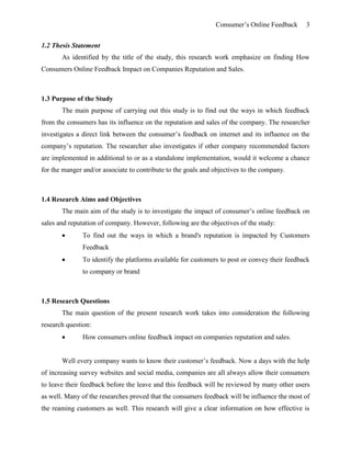 Consumer’s Online Feedback 3
1.2 Thesis Statement
As identified by the title of the study, this research work emphasize on finding How
Consumers Online Feedback Impact on Companies Reputation and Sales.
1.3 Purpose of the Study
The main purpose of carrying out this study is to find out the ways in which feedback
from the consumers has its influence on the reputation and sales of the company. The researcher
investigates a direct link between the consumer’s feedback on internet and its influence on the
company’s reputation. The researcher also investigates if other company recommended factors
are implemented in additional to or as a standalone implementation, would it welcome a chance
for the manger and/or associate to contribute to the goals and objectives to the company.
1.4 Research Aims and Objectives
The main aim of the study is to investigate the impact of consumer’s online feedback on
sales and reputation of company. However, following are the objectives of the study:
 To find out the ways in which a brand's reputation is impacted by Customers
Feedback
 To identify the platforms available for customers to post or convey their feedback
to company or brand
1.5 Research Questions
The main question of the present research work takes into consideration the following
research question:
 How consumers online feedback impact on companies reputation and sales.
Well every company wants to know their customer’s feedback. Now a days with the help
of increasing survey websites and social media, companies are all always allow their consumers
to leave their feedback before the leave and this feedback will be reviewed by many other users
as well. Many of the researches proved that the consumers feedback will be influence the most of
the reaming customers as well. This research will give a clear information on how effective is
 