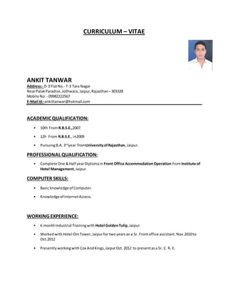 CURRICULUM – VITAE
ANKIT TANWAR
Address:- D-3 FlatNo.- T-3 Tara Nagar
NearPalakParadise,Jothwara,Jaipur,Rajasthan –303328
Mobile No. - 09982222567
E-Mail Id:-ankittanwar@hotmail.com
ACADEMIC QUALIFICATION:
• 10th FromR.B.S.E.,2007.
• 12h From R.B.S.E., in2009
• PursuingB.A. 3nd
year fromUniversityofRajasthan, Jaipur.
PROFESSIONAL QUALIFICATION:
• Complete One &Half yearDiplomain Front Office AccommodationOperation fromInstitute of
Hotel Management,Jaipur.
COMPUTER SKILLS:
• Basic knowledgeof Computer.
• Knowledgeof InternetAccess.
WORKING EXPERIENCE:
• 6 monthIndustrial Trainingwith Hotel GoldenTulip,Jaipur.
• WorkedwithHotel OmTower,Jaipurfor twoyearsas a Sr. Frontoffice assistant. Nov.2010to
Oct.2012
• Presentlyworkingwith Cox AndKings,JaipurOct.2012 to presentasa Sr. C. R. E.
 