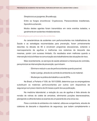 Introdução
Nossos laboratórios estão preparados para situações de emergência ou
catástrofes?
Dados de literatura demonstram que apenas 6% das empresas sobrevivem
após experimentarem grandes catástrofes.
Entende-se por catástrofes aqueles acontecimentos inesperados que podem
causar prejuízos humanos e/ou materiais. Elas podem ser naturais (geológicas ou
climáticas) ou provocadas pelo homem (terrorismo, explosões, guerras, poluição).
A verdade inconveniente é que a esmagadora maioria dos serviços de
Medicina Laboratorial brasileiros está atrasada em relação aos padrões internacionais
de controle para grandes riscos.Aexperiência internacional mostra que, o investimento
em prevenção e reação a desastres costuma entrar na agenda das companhias, depois
de importantes catástrofes ou ameaças.
A segurança e a sustentabilidade do negócio dependem da percepção dos
dirigentes em relação aos elementos do perigo e das ações que executam para
enfrentá-los.
A percepção correta dos riscos implica em algumas indagações a serem
dirigidas às lideranças:
Como enxergam o ambiente estratégico?
Como tomam decisões?
Como planejam?
Como executam as ações planejadas?
O ciclo PDCA (Plan, Do, Check, Act) aplicado ao planejamento da gestão de
riscos constitui-se ferramenta de grande utilidade para responder aos tópicos acima
descritos, conforme descrito na figura 1.
GESTÃO DE RISCOS NO LABORATÓRIO CLÍNICO
1
Streptococcus pyogenes, Brucella spp.
Entre os fungos encontra-se: Cryptococos, Paracoccidioies brasilienses,
Sporothrix schenckii.
Muitos destes agentes foram transmitidos em raros eventos isolados, e
geralmente em acidentes intralaboratoriais.
As características de acidentes com perfurocortantes nos trabalhadores da
Saúde e as estratégias recomendadas para prevenção, foram primeiramente
descritas na década de 80 e envolviam programas educacionais, evitando o
reencapamento de agulhas e melhorias nos sistemas de descarte das
mesmas, porém com sucesso limitado. Os resultados eram melhores quando a
intervenção incluía ênfase na comunicação aos trabalhadores das situações de risco.
Mais recentemente, os serviços de saúde adotaram a hierarquia de controles,
para priorizar as intervenções de prevenção, que incluem:
Eliminar e reduzir o uso de perfurocortantes quando possível;
Isolar o perigo, através do controle do ambiente ou do material;
Mudanças na prática de trabalho e uso de EPIs.
No Brasil, a Portaria nº 939, de 18/11/2008, determina que os empregadores
substituam os materiais perfurocortantes por outros com dispositivos de
segurança num prazo máximo de 24 meses a partir de sua publicação.
Na medicina laboratorial, a redução do uso de agulhas é feita através da
revisão de rotinas de coleta de amostras, eliminando punções desnecessárias,
planejando e colhendo todos os exames de um paciente de uma única vez.
Para o controle do ambiente e do material, utiliza-se a engenharia, através de
coletores de descarte e dispositivos de segurança, que isolam completamente o
5.Estratégias para prevenção de acidentes
PREVENÇÃO DE ACIDENTES POR MATERIAL PERFUROCORTANTE NO LABORATÓRIO CLÍNICO
9
 