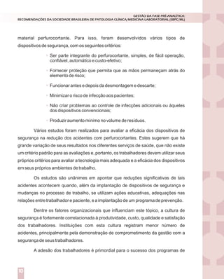 material perfurocortante. Para isso, foram desenvolvidos vários tipos de
dispositivos de segurança, com os seguintes critérios:
Ser parte integrante do perfurocortante, simples, de fácil operação,
confiável, automático e custo-efetivo;
Fornecer proteção que permita que as mãos permaneçam atrás do
elemento de risco;
Funcionar antes e depois da desmontagem e descarte;
Minimizar o risco de infecção aos pacientes;
Não criar problemas ao controle de infecções adicionais ou àqueles
dos dispositivos convencionais;
Produzir aumento mínimo no volume de resíduos.
Vários estudos foram realizados para avaliar a eficácia dos dispositivos de
segurança na redução dos acidentes com perfurocortantes. Estes sugerem que há
grande variação de seus resultados nos diferentes serviços de saúde, que não existe
um critério padrão para as avaliações e, portanto, os trabalhadores devem utilizar seus
próprios critérios para avaliar a tecnologia mais adequada e a eficácia dos dispositivos
em seus próprios ambientes de trabalho.
Os estudos são unânimes em apontar que reduções significativas de tais
acidentes acontecem quando, além da implantação de dispositivos de segurança e
mudanças no processo de trabalho, se utilizam ações educativas, adequações nas
relações entre trabalhador e paciente, e a implantação de um programa de prevenção.
Dentre os fatores organizacionais que influenciam este tópico, a cultura de
segurança é fortemente correlacionada à produtividade, custo, qualidade e satisfação
dos trabalhadores. Instituições com esta cultura registram menor número de
acidentes, principalmente pela demonstração de comprometimento da gestão com a
segurança de seus trabalhadores.
A adesão dos trabalhadores é primordial para o sucesso dos programas de
GESTÃO DA FASE PRÉ-ANALÍTICA:
RECOMENDAÇÕES DA SOCIEDADE BRASILEIRA DE PATOLOGIA CLÍNICA/MEDICINA LABORATORIAL (SBPC/ML)
10
 