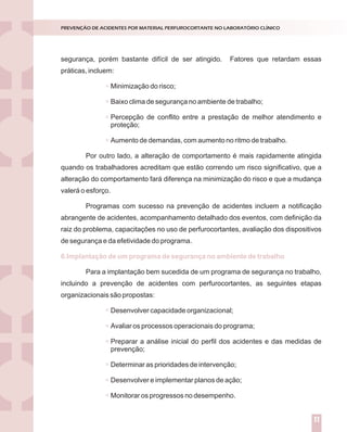 segurança, porém bastante difícil de ser atingido. Fatores que retardam essas
práticas, incluem:
Minimização do risco;
Baixo clima de segurança no ambiente de trabalho;
Percepção de conflito entre a prestação de melhor atendimento e
proteção;
Aumento de demandas, com aumento no ritmo de trabalho.
Por outro lado, a alteração de comportamento é mais rapidamente atingida
quando os trabalhadores acreditam que estão correndo um risco significativo, que a
alteração do comportamento fará diferença na minimização do risco e que a mudança
valerá o esforço.
Programas com sucesso na prevenção de acidentes incluem a notificação
abrangente de acidentes, acompanhamento detalhado dos eventos, com definição da
raiz do problema, capacitações no uso de perfurocortantes, avaliação dos dispositivos
de segurança e da efetividade do programa.
Para a implantação bem sucedida de um programa de segurança no trabalho,
incluindo a prevenção de acidentes com perfurocortantes, as seguintes etapas
organizacionais são propostas:
Desenvolver capacidade organizacional;
Avaliar os processos operacionais do programa;
Preparar a análise inicial do perfil dos acidentes e das medidas de
prevenção;
Determinar as prioridades de intervenção;
Desenvolver e implementar planos de ação;
Monitorar os progressos no desempenho.
6.Implantação de um programa de segurança no ambiente de trabalho
PREVENÇÃO DE ACIDENTES POR MATERIAL PERFUROCORTANTE NO LABORATÓRIO CLÍNICO
11
 