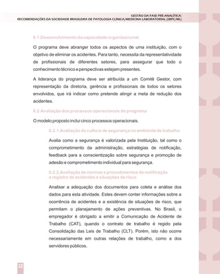 O programa deve abranger todos os aspectos de uma instituição, com o
objetivo de eliminar os acidentes. Para tanto, necessita da representatividade
de profissionais de diferentes setores, para assegurar que todo o
conhecimento técnico e perspectivas estejam presentes.
A liderança do programa deve ser atribuída a um Comitê Gestor, com
representação da diretoria, gerência e profissionais de todos os setores
envolvidos, que irá indicar como pretende atingir a meta de redução dos
acidentes.
O modelo proposto inclui cinco processos operacionais.
Avalia como a segurança é valorizada pela Instituição, tal como o
comprometimento da administração, estratégias de notificação,
feedback para a conscientização sobre segurança e promoção de
adesão e comprometimento individual para segurança.
Analisar a adequação dos documentos para coleta e análise dos
dados para esta atividade. Estes devem conter informações sobre a
ocorrência de acidentes e a existência de situações de risco, que
permitam o planejamento de ações preventivas. No Brasil, o
empregador é obrigado a emitir a Comunicação de Acidente de
Trabalho (CAT), quando o contrato de trabalho é regido pela
Consolidação das Leis de Trabalho (CLT). Porém, isto não ocorre
necessariamente em outras relações de trabalho, como a dos
servidores públicos.
6.1.Desenvolvimento da capacidade organizacional
6.2.Avaliação dos processos operacionais do programa
6.2.1.Avaliação da cultura de segurança no ambiente de trabalho
6.2.2.Avaliação de normas e procedimentos de notificação
e registro de acidentes e situações de risco
GESTÃO DA FASE PRÉ-ANALÍTICA:
RECOMENDAÇÕES DA SOCIEDADE BRASILEIRA DE PATOLOGIA CLÍNICA/MEDICINA LABORATORIAL (SBPC/ML)
12
 