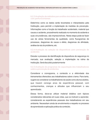 Determina como os dados serão levantados e interpretados pela
Instituição, para permitir a implantação de medidas de prevenção.
Informações como a função do trabalhador acidentado, material que
causou o acidente, procedimento realizado no momento do acidente e
suas circunstâncias, são imprescindíveis. Nesta etapa pode-se fazer
uso de várias ferramentas da qualidade, como fluxogramas de
processos, diagramas de causa e efeito, diagramas de afinidade,
análise da raiz do problema, etc.
Estudar o processo de identificação de dispositivos de segurança no
mercado, sua avaliação, seleção e implantação na rotina da
Instituição. Será discutido posteriormente
Considerar o cronograma, o conteúdo e a efetividade dos
treinamentos oferecidos aos trabalhadores sobre o tema. Para tanto,
sugere-se considerar os trabalhadores da saúde como alunos adultos,
que trazem consigo anos de experiência pessoal, com
conhecimentos, crenças e atitudes que influenciam o seu
aprendizado.
Dessa forma, deve-se utilizar material didático com tópicos
considerados relevantes em suas vidas, que os motivem a aprender,
considerando as experiências pessoais dos trabalhadores em seu
ambiente. Necessitam ainda de envolvimento e respeito no processo
de aprendizado e aplicação prática do conteúdo.
6.2.3.Avaliação de métodos para análise dos dados dos acidentes
6.2.4.Avaliação da seleção de dispositivos para prevenção de
acidentes
6.2.5.Avaliação de programas de capacitação dos trabalhadores
sobre a prevenção de acidentes
PREVENÇÃO DE ACIDENTES POR MATERIAL PERFUROCORTANTE NO LABORATÓRIO CLÍNICO
13
com perfurocortantes
 