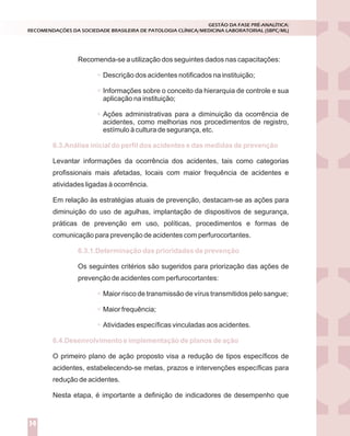 Recomenda-se a utilização dos seguintes dados nas capacitações:
Descrição dos acidentes notificados na instituição;
Informações sobre o conceito da hierarquia de controle e sua
aplicação na instituição;
Ações administrativas para a diminuição da ocorrência de
acidentes, como melhorias nos procedimentos de registro,
estímulo à cultura de segurança, etc.
Levantar informações da ocorrência dos acidentes, tais como categorias
profissionais mais afetadas, locais com maior frequência de acidentes e
atividades ligadas à ocorrência.
Em relação às estratégias atuais de prevenção, destacam-se as ações para
diminuição do uso de agulhas, implantação de dispositivos de segurança,
práticas de prevenção em uso, políticas, procedimentos e formas de
comunicação para prevenção de acidentes com perfurocortantes.
Os seguintes critérios são sugeridos para priorização das ações de
prevenção de acidentes com perfurocortantes:
Maior risco de transmissão de vírus transmitidos pelo sangue;
Maior frequência;
Atividades específicas vinculadas aos acidentes.
O primeiro plano de ação proposto visa a redução de tipos específicos de
acidentes, estabelecendo-se metas, prazos e intervenções específicas para
redução de acidentes.
Nesta etapa, é importante a definição de indicadores de desempenho que
6.3.Análise inicial do perfil dos acidentes e das medidas de prevenção
6.3.1.Determinação das prioridades de prevenção
6.4.Desenvolvimento e implementação de planos de ação
GESTÃO DA FASE PRÉ-ANALÍTICA:
RECOMENDAÇÕES DA SOCIEDADE BRASILEIRA DE PATOLOGIA CLÍNICA/MEDICINA LABORATORIAL (SBPC/ML)
14
 