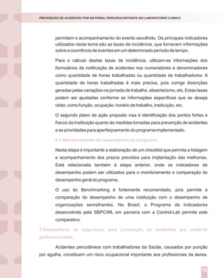 permitam o acompanhamento do evento escolhido. Os principais indicadores
sobre a ocorrência de eventos em um determinado período de tempo.
Para o cálculo destas taxas de incidência, utilizam-se informações dos
formulários de notificação de acidentes nos numeradores e denominadores
como quantidade de horas trabalhadas ou quantidade de trabalhadores. A
quantidade de horas trabalhadas é mais precisa, pois corrige distorções
geradas pelas variações na jornada de trabalho, absenteísmo, etc. Estas taxas
podem ser ajustadas conforme as informações específicas que se deseja
obter, como função, ocupação, horário de trabalho, instituição, etc.
O segundo plano de ação proposto visa à identificação dos pontos fortes e
fracos da Instituição quanto às medidas tomadas para prevenção de acidentes
e as prioridades para aperfeiçoamento do programa implementado.
Nesta etapa é importante a elaboração de um checklist que permita a listagem
e acompanhamento dos prazos previstos para implantação das melhorias.
Está relacionada também à etapa anterior, onde os indicadores de
desempenho podem ser utilizados para o monitoramento e comparação do
desempenho geral do programa.
O uso do Benchmarking é fortemente recomendado, pois permite a
comparação do desempenho de uma instituição com o desempenho de
organizações semelhantes. No Brasil, o Programa de Indicadores
desenvolvido pela SBPC/ML em parceria com a Control-Lab permite este
comparativo.
Acidentes percutâneos com trabalhadores da Saúde, causados por punção
por agulha, constituem um risco ocupacional importante aos profissionais da áerea.
6.5.Monitoramento do desempenho do programa
7.Dispositivos de segurança para prevenção de acidentes por material
perfurocortante.
PREVENÇÃO DE ACIDENTES POR MATERIAL PERFUROCORTANTE NO LABORATÓRIO CLÍNICO
15
utilizados neste tema são as taxas de incidência, que fornecem informações
 