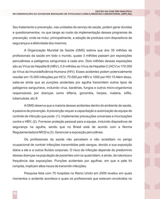 Seu tratamento e prevenção, nas unidades de serviço de saúde, podem gerar dúvidas
e questionamentos, no que tange ao custo da implementação desses programas de
prevenção, onde se inclui, principalmente, a adoção de produtos com dispositivos de
segurança e a efetividade dos mesmos.
A Organização Mundial da Saúde (OMS) estima que dos 35 milhões de
profissionais da saúde em todo o mundo, quase 3 milhões passam por exposições
percutâneas a patógenos sanguíneos a cada ano. Dois milhões dessas exposições
são ao Vírus da Hepatite B (HBV), 0,9 milhões ao Vírus da Hepatite C (HCV) e 170.000
ao Vírus da Imunodeficiência Humana (HIV). Esses acidentes podem potencialmente
resultar em 15.000 infecções por HCV, 70.000 por HBV e 1000 por HIV.15 Além disso,
sabe-se ainda que as punções acidentais por agulha transmitem outros tipos de
patógenos sanguíneos, incluindo vírus, bactérias, fungos e outros micro-organismos
responsáveis por doenças como difteria, gonorréia, herpes, malaria, sífilis,
tuberculose, etc.8
AOMS observa que a maioria desses acidentes dentro do ambiente de saúde,
é passiva de prevenção.Aprevenção requer a capacitação e autorização da equipe de
controle de infecção que pode: (1). Implementar precauções universais e imunizações
contra o HBV, (2). Fornecer proteção pessoal para a equipe, incluindo dispositivos de
segurança na agulha, sendo que no Brasil está de acordo com a Norma
Regulamentadora NR32 e (3). Gerenciar a exposição percutânea.
Os profissionais da saúde não percebem e não acreditam no perigo
ocupacional de contrair infecções transmitidas pelo sangue, devido a sua exposição
diária a ele e a outros fluídos corporais. O risco de infecção depende do predomínio
dessas doenças na população de pacientes com os quais lidam, e ainda, da natureza e
frequência das exposições. Punções acidentais por agulhas, em que a pele foi
rompida, implicam altos riscos de transmitir infecções.
Pesquisa feita com 75 hospitais no Reino Unido em 2009 revelou em quais
momentos o acidente acontece e quais os profissionais que estavam envolvidos no
GESTÃO DA FASE PRÉ-ANALÍTICA:
RECOMENDAÇÕES DA SOCIEDADE BRASILEIRA DE PATOLOGIA CLÍNICA/MEDICINA LABORATORIAL (SBPC/ML)
16
 