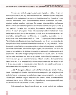 Para prevenir acidentes, agulhas, seringas e dispositivos médicos devem ser
manuseados com cautela. Agulhas não devem nunca ser re-encapadas, entortadas
propositalmente, quebradas com a mão, removidas de uma seringa descartável ou, ao
contrário, manuseadas. Tenha cuidados extremos ao manusear objetos perfurantes,
incluindo agulhas, escalpes e vidrarias. Se possível todos os objetos perfurantes
devem ser manuseados com dispositivos mecânicos ou técnicas “de ajuda” (a hand...)
- por exemplo: pinça ou outro dispositivo de segurança mecânico para remover
lâminas de bisturi -,(11) Apesar desses métodos comprovadamente trazerem riscos
eminentes aos usuários, a cautela deve sempre existir.Agulhas usadas não devem ser
entortadas, compartilhadas, re-utilizadas, re-encapadas, quebradas ou re-
esterilizadas (este é um requerimento da OSHA - Occupational Safety and Health
Administration dos Estados Unidos). Agulhas usadas não devem ser removidas de
seringas descartáveis ou mesmo adaptadores para coleta de sangue a vácuo. Depois
de usadas, as agulhas devem ser descartadas em descartadores para perfurocortante
claramente identificados e resistentes á perfuração, para o transporte aos locais de
descarte. Descartadores de agulhas devem ser colocados próximos a área de trabalho
para facilitar o descarte. Para prevenir preenchimento inadequado, acima do volume
recomendado, resultando em punções acidentais, estes descartadores devem ser
removidos assim que seu preenchimento seja indicado pela linha demarcatória nos
mesmos, ou seja, ¾ de preenchimento. Após o preenchimento dos descartadores em
¾ de sua capacidade, os mesmos devem ser dispostos em saco branco leitoso, e
descartados em local apropriado na instituição.
A OSHA, Occupational Safety and Health Administration dos Estados Unidos,
define “objetos perfurocortantes com dispositivos de segurança que protegem contra
acidentes” como: um objeto perfurocortante sem agulha ou um dispositivo com agulha,
utilizado para coleta de sangue, acessando uma veia ou artéria, ou administrando
medicamentos ou outros fluídos, com um dispositivo de segurança acoplado que
reduza efetivamente o risco de um acidente ocupacional14.
Esta categoria de dispositivos abrange um amplo conjunto de produtos
GESTÃO DA FASE PRÉ-ANALÍTICA:
RECOMENDAÇÕES DA SOCIEDADE BRASILEIRA DE PATOLOGIA CLÍNICA/MEDICINA LABORATORIAL (SBPC/ML)
18
 