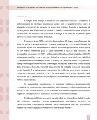 Introdução
Nossos laboratórios estão preparados para situações de emergência ou
catástrofes?
Dados de literatura demonstram que apenas 6% das empresas sobrevivem
após experimentarem grandes catástrofes.
Entende-se por catástrofes aqueles acontecimentos inesperados que podem
causar prejuízos humanos e/ou materiais. Elas podem ser naturais (geológicas ou
climáticas) ou provocadas pelo homem (terrorismo, explosões, guerras, poluição).
A verdade inconveniente é que a esmagadora maioria dos serviços de
Medicina Laboratorial brasileiros está atrasada em relação aos padrões internacionais
de controle para grandes riscos.Aexperiência internacional mostra que, o investimento
em prevenção e reação a desastres costuma entrar na agenda das companhias, depois
de importantes catástrofes ou ameaças.
A segurança e a sustentabilidade do negócio dependem da percepção dos
dirigentes em relação aos elementos do perigo e das ações que executam para
enfrentá-los.
A percepção correta dos riscos implica em algumas indagações a serem
dirigidas às lideranças:
Como enxergam o ambiente estratégico?
Como tomam decisões?
Como planejam?
Como executam as ações planejadas?
O ciclo PDCA (Plan, Do, Check, Act) aplicado ao planejamento da gestão de
riscos constitui-se ferramenta de grande utilidade para responder aos tópicos acima
descritos, conforme descrito na figura 1.
GESTÃO DE RISCOS NO LABORATÓRIO CLÍNICO
1
Introdução
A relação entre doença e trabalho é fato descrito há décadas. Entretanto, a
sistematização da etiologia ocupacional surgiu com o questionamento sobre a
atividade profissional do paciente na anamnese médica. Durante a evolução da
abordagem da relação entre saúde e trabalho, modificou-se paulatinamente a noção de
causalidade; até mesmo a relação entre a doença e um risco foi substituída pela
compreensão da multiplicidade de causas.
O surgimento da AIDS, no início da década de 80, levou os profissionais da
área de saúde a experimentarem intensa preocupação com a possibilidade de
adquirirem o vírus HIV, em decorrência de suas atividades profissionais, e esta época
foi um marco importante para o estabelecimento e revisão dos conceitos de
precauções universais. Em 1991, a Occupational Safety and Administration (OSHA)
estabeleceu padrões onde o sangue, derivados e outros materiais foram definidos
como potencialmente infecciosos com o objetivo de reduzir os riscos ocupacionais.
Esta padronização determina uma combinação desde área de trabalho controlada até
boas práticas no trabalho, incluindo equipamento de proteção individual, vacinação
contra hepatite B, e treinamentos pela equipe de vigilância com sinais, cartazes e
outros recursos para minimizar o risco de transmissão de doenças, devendo cada
Instituição, per si, desenvolver um plano próprio de controle de exposição baseado nas
normas estabelecidas.
As exposições ocupacionais a materiais biológicos potencialmente
contaminados continuam representando um sério risco aos profissionais da área da
saúde no seu local de trabalho, e os acidentes envolvendo sangue e outros fluidos
orgânicos correspondem às exposições mais frequentemente relatadas.
O Laboratório Clínico tem como característica um ambiente de trabalho onde
são utilizados materiais clínicos potencialmente infecciosos, incluindo os
perfurocortantes, como agulhas, lâminas, pinças, utensílios de vidro, etc, que somam
riscos ocupacionais aos já existentes nesse ambiente de trabalho.
PREVENÇÃO DE ACIDENTES POR MATERIAL PERFUROCORTANTE NO LABORATÓRIO CLÍNICO
1
 